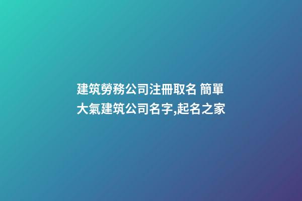 建筑勞務公司注冊取名 簡單大氣建筑公司名字,起名之家